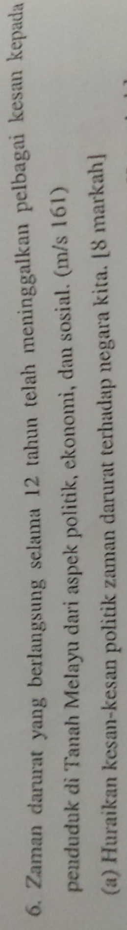 Zaman darurat yang berlangsung selama 12 tahun telah meninggalkan pelbagai kesan kepada 
penduduk di Tanah Melayu dari aspek politik, ekonomi, dan sosial. (m/s 161) 
(a) Huraikan kesan-kesan politik zaman darurat terhadap negara kita. [8 markah]