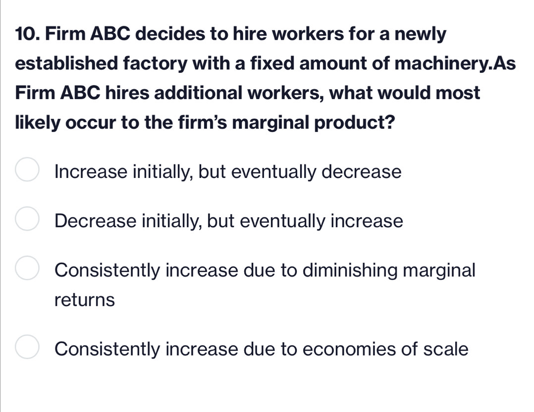 Firm ABC decides to hire workers for a newly
established factory with a fixed amount of machinery.As
Firm ABC hires additional workers, what would most
likely occur to the firm's marginal product?
Increase initially, but eventually decrease
Decrease initially, but eventually increase
Consistently increase due to diminishing marginal
returns
Consistently increase due to economies of scale