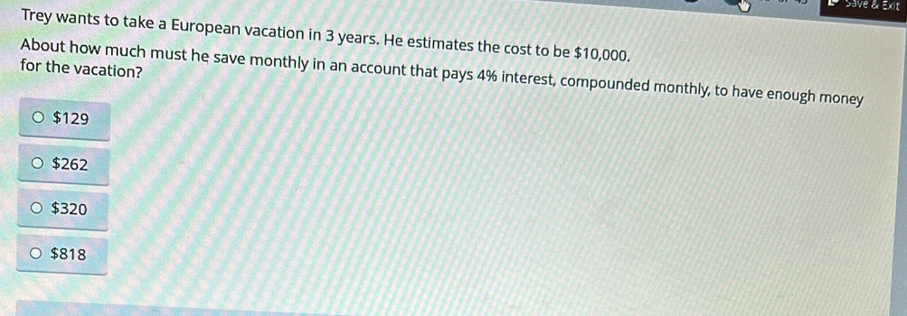 Save & Exit
Trey wants to take a European vacation in 3 years. He estimates the cost to be $10,000.
for the vacation?
About how much must he save monthly in an account that pays 4% interest, compounded monthly, to have enough money
$129
$262
$320
$818