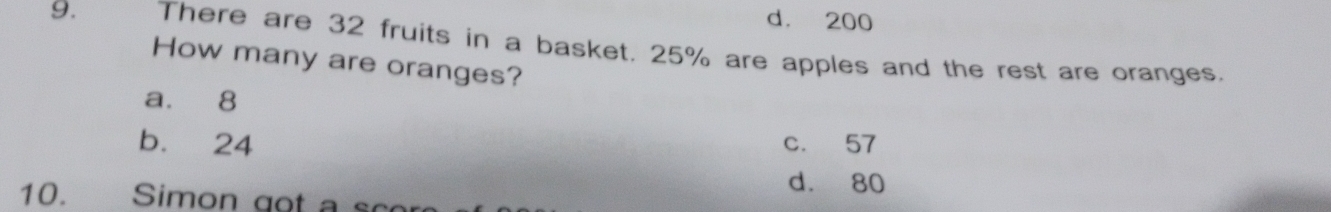 d. 200
9. There are 32 fruits in a basket. 25% are apples and the rest are oranges.
How many are oranges?
a. 8
b. 24 c. 57
d. 80
10. Simon got a sco