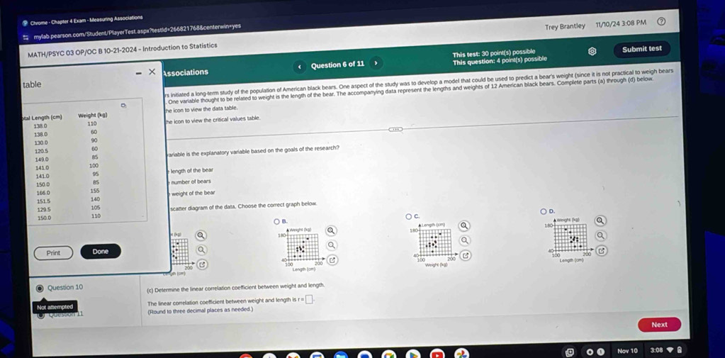 Chrome - Chapter 4 Exam - Measuring Associations
≡ mylab.pearson.com/Student/PlayerTest.aspx?testid=266821768&centerwin=yes Trey Brantley 11/10/24 3:08 PM
MATH/PSYC 03 OP/OC B 10-21-2024 - Introduction to Statistics
This question: 4 point(s) possible Submit test
Associations Question 6 of 11 This test: 30 point(s) possible
table
rs initiated a long-term study of the population of American black bears. One aspect of the study was to develop a model that could be used to predict a bear's weight (since it is not practical to weigh bears
One variable thought to be related to weight is the length of the bear. The accompanying data represent the lengths and weights of 12 American black bears. Complete parts (a) through (d) below
the icon to view the data table .
he icon to view the critical values table.
variable is the explanatory variable based on the goals of the research?
length of the bear
number of bears
weight of the bear 
scatter diagram of the data. Choose the correct graph below
D.
C
○ B.
180 eight (kg)
180 Weight (kg)
180
Print Done

100
Length (cm)
1∞0
Question 10 (c) Determine the linear correlation coefficient between weight and length.
Not attempted The linear correlation coefficient between weight and length is r=□. 
(Round to three decimal places as needed.)
Next
Nov 10