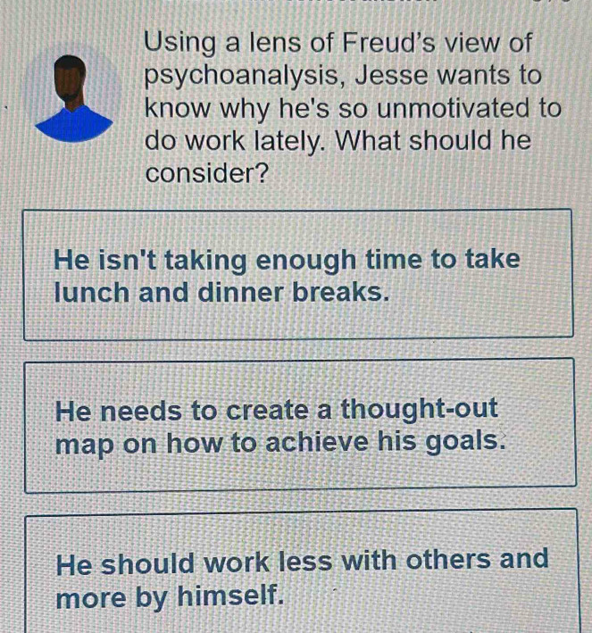 Using a lens of Freud's view of
psychoanalysis, Jesse wants to
know why he's so unmotivated to
do work lately. What should he
consider?
He isn't taking enough time to take
lunch and dinner breaks.
He needs to create a thought-out
map on how to achieve his goals.
He should work less with others and
more by himself.