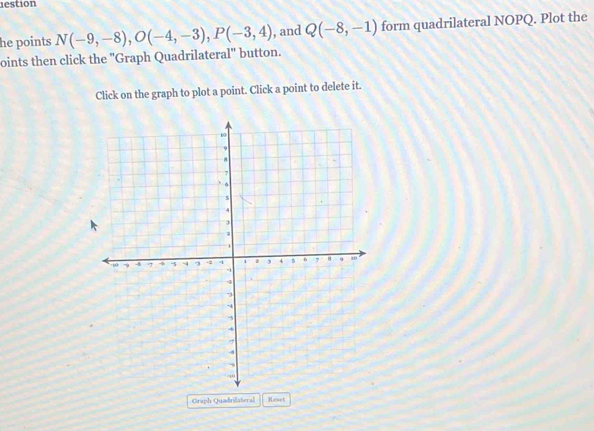 lestion 
he points N(-9,-8), O(-4,-3), P(-3,4) , and Q(-8,-1) form quadrilateral NOPQ. Plot the 
oints then click the 'Graph Quadrilateral'' button. 
Click on the graph to plot a point. Click a point to delete it. 
Graph Quadrilateral Reset