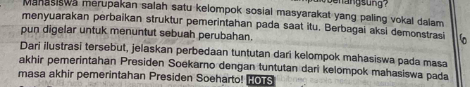 beh angsung? 
Manasiswa merupakan salah satu kelompok sosial masyarakat yang paling vokal dalam 
menyuarakan perbaikan struktur pemerintahan pada saat itu. Berbagai aksi demonstrasi 
pun digelar untuk menuntut sebuah perubahan. 
Dari ilustrasi tersebut, jelaskan perbedaan tuntutan dari kelompok mahasiswa pada masa 
akhir pemerintahan Presiden Soekarno dengan tuntutan dari kelompok mahasiswa pada 
masa akhir pemerintahan Presiden Soeharto! HOTS