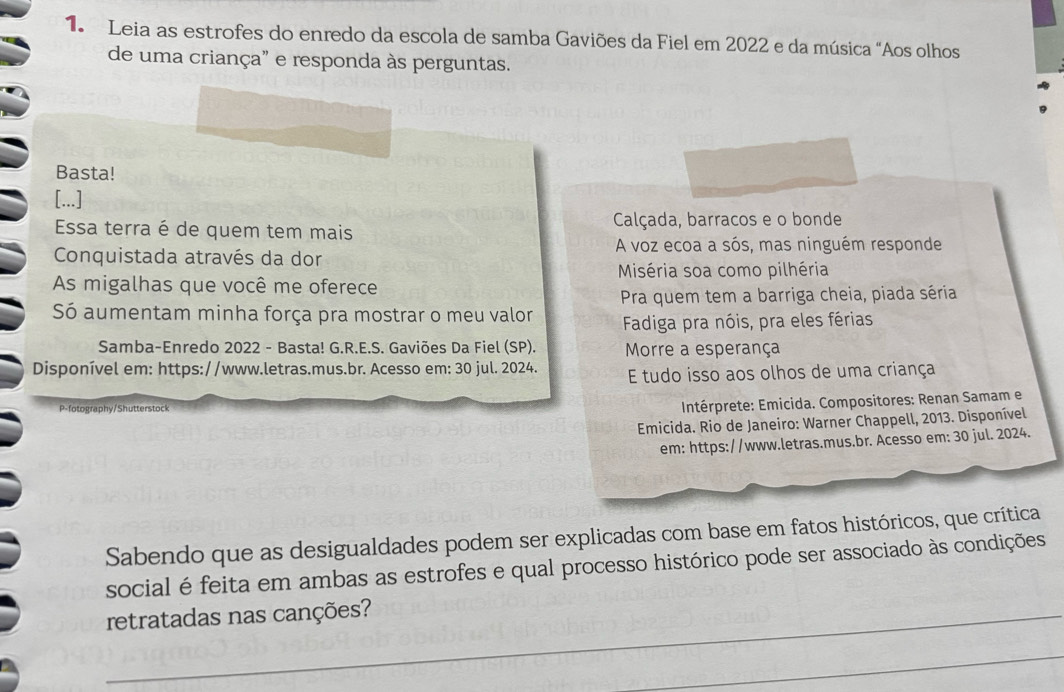 Leia as estrofes do enredo da escola de samba Gaviões da Fiel em 2022 e da música "Aos olhos
de uma criança" e responda às perguntas.
Basta!
[...]
Essa terra é de quem tem mais Calçada, barracos e o bonde
Conquistada através da dor
A voz ecoa a sós, mas ninguém responde
Miséria soa como pilhéria
As migalhas que você me oferece
Só aumentam minha força pra mostrar o meu valor Pra quem tem a barriga cheia, piada séria
Fadiga pra nóis, pra eles férias
Samba-Enredo 2022 - Basta! G.R.E.S. Gaviões Da Fiel (SP). Morre a esperança
Disponível em: https://www.letras.mus.br. Acesso em: 30 jul. 2024. E tudo isso aos olhos de uma criança
P-fotography/Shutterstock
Intérprete: Emicida. Compositores: Renan Samam e
* Emicida. Rio de Janeiro: Warner Chappell, 2013. Disponível
em: https://www.letras.mus.br. Acesso em: 30 jul. 2024.
Sabendo que as desigualdades podem ser explicadas com base em fatos históricos, que crítica
social é feita em ambas as estrofes e qual processo histórico pode ser associado às condições
_retratadas nas canções?
_