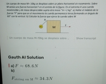 Un cuerpo de masa M=10kg se desplaza sobre un plano horizantal sin razamiento. Sobre 
M actúa una fuerza horizantal F en el sentido de la figura. En el extremo A una cuerda 
inextensible y de masa despreciable sujeta otra masa '' m=2kg°
fuerza ''F'' para que en el movimiento la cuerda permanezca tensa formando un ángula de *. a) Hallar el módulo de la
60° con la vertical. b) Colcular la fuerza que ejerce la cuerda sobre M 
Un cuerpo de masa M=10kg se desplaza sobre .. Show transcript 
Gauth Al Solution 
l a) Fapprox 68.6N
b)
F_string on Mapprox 34.3N