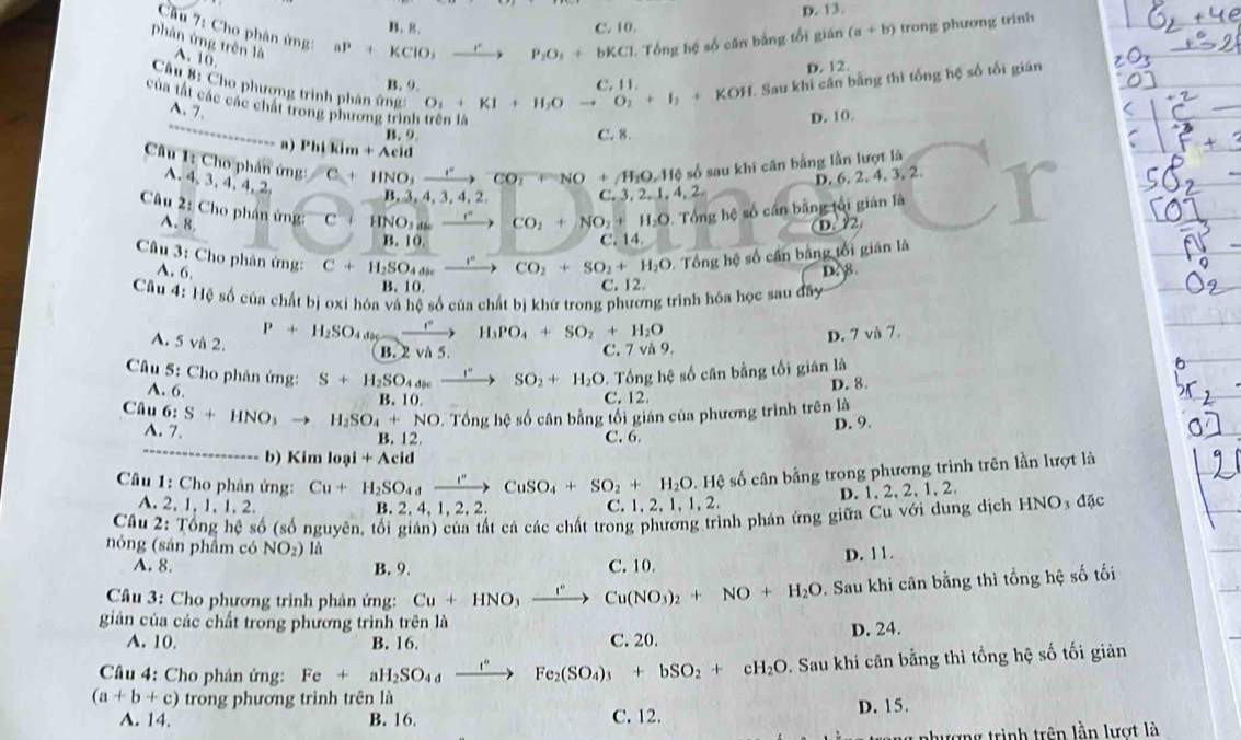 D. 13.
B. 8. C. 10.
Cầu 7: Cho phân ứng ap+KClO,xrightarrow C
phán ứng trên là A. 10
P_2O_3+bKCl Tổng hệ số căn bằng tổi gián (a+b) trong phương trinh
D. 12
1. Sau khi cân bằng thì tổng hệ số tối gián
      
Câu 8: Cho phương trình phân ứng:
B. 9. O_3+KI+H_2Oto O_2+I_2+KOH
_
của tất các các chất trong phương trình trên là
A.7.
D. 10.
B. 9 C. 8.
a) Phlkim+Aeid
Câu 1: Cho phân ứng: C+HNO_3to^(eto C)CO_2+NO+AH_2O,Harrow số sau khi cân bằng lần lượt là
A. 4、3, 4, 4, 2
D. 6. 2. 4. 3, 2.
B ,3,4,3,4,2, c. 3 ,1,4,2,
Câu 2: Cho phân ứng: C + HNO_3a _ r CO_2+NO_2+H_2O 9. Tổng hệ số cần bằng tối gián là
A. 8. D. Y2
B. 10. C. 14
Câu 3: Cho phân ứng: C+H_2SO_4 ,” CO_2+SO_2+H_2O 2. Tổng hệ số cần bằng tổi gián là
A. 6.
D8
B. 10. C. 12.
Câu 4: Hệ số của chất bị oxí hóa và hệ số của chất bị khứ trong phương trình hóa học sau đây
A. 5 và 2.
P+H_2SO_4d_9 H_3PO_4+SO_2+H_2O
B. 2 và 5. C. 7 và 9. D. 7 và 7.
Câu 5: Cho phân ứng: S+H_2SO_4.  
→ SO_2+H_2O 0. Tổng hệ số cân bằng tối gián là
A. 6.
B. 10. C. 12. D. 8.
Câu 6:S+HNO_3to H_2SO_4+N NO. Tổng hệ số cân bằng tối gián của phương trình trên là
A. 7.
_
12 C. 6. D. 9.
b) Kim loại + Acid
Câu 1: Cho phân ứng: Cu+H_2SO_4to CuSO_4+SO_2+H_2O.Hhat ? số cân bằng trong phương trình trên lần lượt là
A. 2, 1, 1, 1, 2. B. 2. 4. 1.2. 2 C. 1, 2, 1, 1, 2. D.1, 2, 2, 1, 2.
Câu 2: Tổng hệ số (số nguyên, tối giản) của tất cá các chất trong phương trình phán ứng giữa Cu với dung dịch HNO₃ đặc
nóng (sản phẩm có NO_2) là
A. 8. B. 9. C. 10. D. 11.
Câu 3: Cho phương trình phản ứng: Cu+HNO_3xrightarrow I°Cu(NO_3)_2+NO+H_2O Sau khi cân bằng thì tổng hệ số tối
giản của các chất trong phương trình trên là
A. 10. B. 16. C. 20. D. 24.
Câu 4: Cho phản ứng: Fe+aH_2SO_4to Fe_2Fe_2(SO_4)_3+bSO_2+cH_2O. Sau khí cân bằng thì tổng hệ số tối giản
(a+b+c) trong phương trình trên là
A. 14. B. 16. C. 12. D. 15.
nhượng trình trên lần lượt là