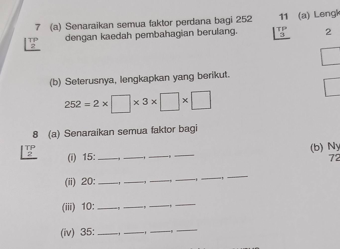 7 (a) Senaraikan semua faktor perdana bagi 252
11 (a) Lengk 
TP dengan kaedah pembahagian berulang.
beginarrayr TP 3 hline endarray
2 
2 
(b) Seterusnya, lengkapkan yang berikut.
252=2* □ * 3* □ * □
8 (a) Senaraikan semua faktor bagi 
TP 
2 
(b) Ny 
(i) 15 : _, _.,_ 
_
72
(ii) 20 : _、 _, _.,_ , _, 
_ 
(iii) 10 : _1 _.,_ ,_ 
(iv) 35 :_ .,_ -, _-,_