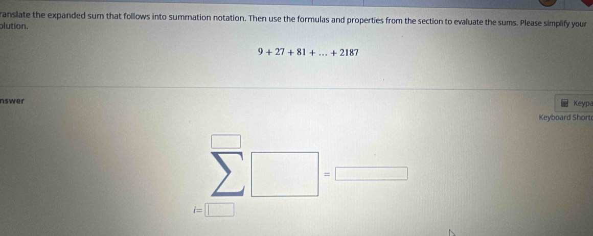 ranslate the expanded sum that follows into summation notation. Then use the formulas and properties from the section to evaluate the sums. Please simplify your 
plution.
9+27+81+...+2187
nswer 
Keypa 
Keyboard Short
sumlimits^(□)□ =□
i=□