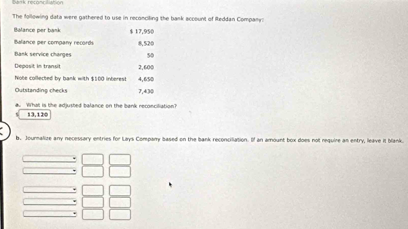 Bank reconciliation 
The following data were gathered to use in reconciling the bank account of Reddan Company: 
Balance per bank $ 17,950
Balance per company records 8,520
Bank service charges 50
Deposit in transit 2,600
Note collected by bank with $100 interest 4,650
Outstanding checks 7,430
a. What is the adjusted balance on the bank reconciliation?
$ 13,120
b. Journalize any necessary entries for Lays Company based on the bank reconciliation. If an amount box does not require an entry, leave it blank.