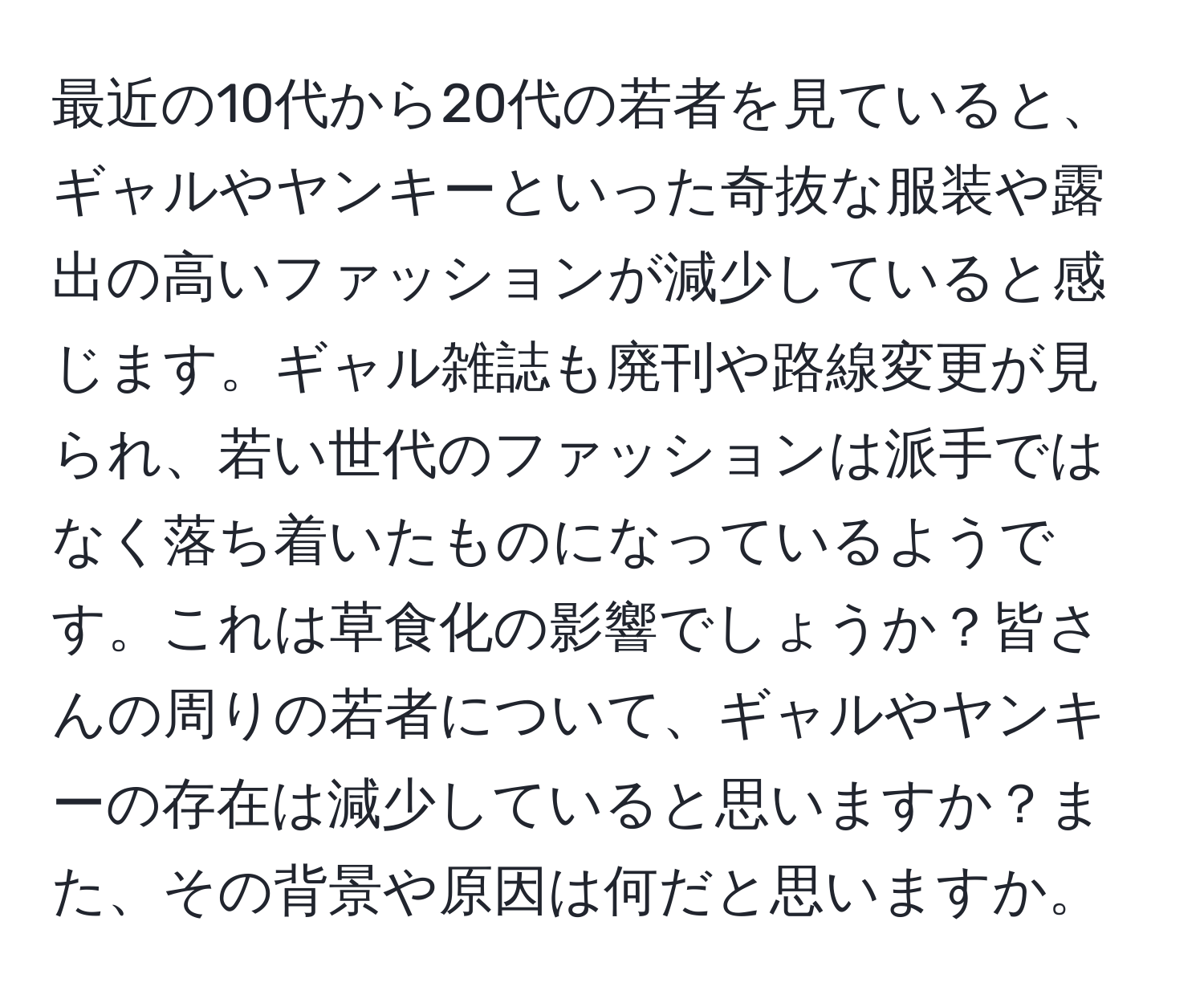 最近の10代から20代の若者を見ていると、ギャルやヤンキーといった奇抜な服装や露出の高いファッションが減少していると感じます。ギャル雑誌も廃刊や路線変更が見られ、若い世代のファッションは派手ではなく落ち着いたものになっているようです。これは草食化の影響でしょうか？皆さんの周りの若者について、ギャルやヤンキーの存在は減少していると思いますか？また、その背景や原因は何だと思いますか。