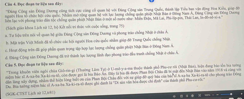 Đọc đoạn tư liệu sau đây:
*Đảng Cộng sản Đông Dương cũng tích cực củng cố quan hệ với Đảng Cộng sản Trung Quốc, thành lập Tiểu ban vận động Hoa Kiều, giúp đỡ
người Hoa tổ chức hội cứu quốc. Nhằm mở rộng quan hệ với lực lượng chống quân phiệt Nhật Bản ở Đông Nam Á, Đảng Cộng sản Đông Dương
liên lạc với phong trào dân tộc chống quân phiệt Nhật Bản ở một số nước như: Miến Điện, Mã Lai, Phi-líp-pin, Thái Lan, In-đô-nê-xi-a.''
(Sách giáo khoa Lịch sử 12, bộ Kết nối tri thức với cuộc sống, trang 75)
a. Tư liệu trên nói về quan hệ giữa Đảng Cộng sản Đông Dương và phong trào chống Nhật ở châu Á.
b. Mặt trận Việt Minh đã tổ chức các hội người Hoa cứu quốc nhằm giúp đỡ Trung Quốc chống Nhật.
c. Hoạt động trên đã góp phần quan trọng tập hợp lực lượng chống quân phiệt Nhật Bản ở Đông Nam Á.
d. Đảng Cộng sản Đông Dương đã trở thành lực lượng lãnh đạo phong trào đầu tranh chống Nhật ở châu Á.
Câu 5. Đọc đoạn tư liệu sau đây:
“Trong khuôn viên ngôi chùa Giô-rin-gi (Thường Lâm Tự) ở U-mê-y-a-ma thuộc thành phố Phu-cư rôi (Nhật Bản), hiện đang bảo tồn bia tưởng
niệm bác sĩ A-xa-ba Xa-ki-ra-tô, còn được gọi là bia Báo Ân. Đây là bia đá được Phan Bội Châu đã bí mật đến Nhật Bản vào năm 1918 và cùng với
dân làng xây dựng, nhằm thể hiện lòng biết ơn của Phan Bội Châu đối với sự giúp đỡ quý báu của bác sĩ A-xa-ba Xa-ki-ra-tô cho phong trào Đông
Du. Bia tưởng niệm bác sĩ A-xa-ba Xa-ki-ra-tô được ghi danh là “Di sản văn hóa được chỉ định'' của thành phố Phu-cư-rôi.'
(SGK-CTST Lịch sử 12,tr81)