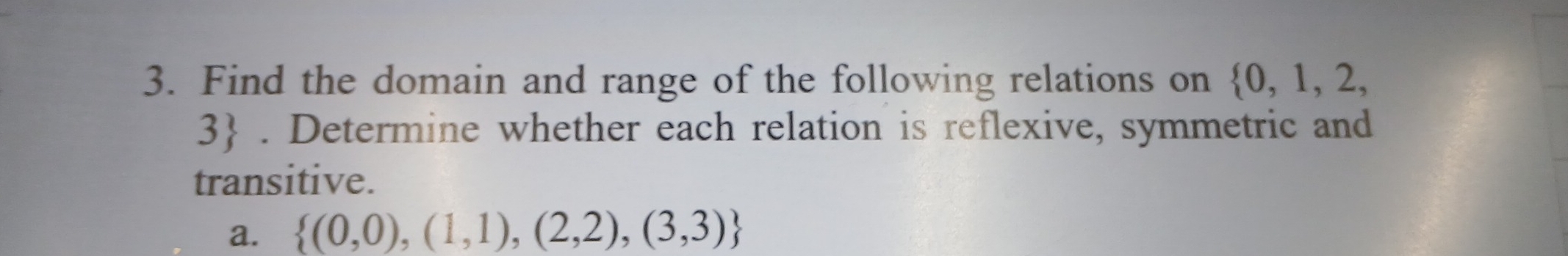 Find the domain and range of the following relations on  0,1,2,
3. Determine whether each relation is reflexive, symmetric and 
transitive. 
a.  (0,0),(1,1),(2,2),(3,3)