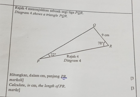 Rajah 4 menunjukkan sebuah segi tiga PQR.
Diagram 4 shows a triangle PQR.
Hitungkan, dalam cm, panjang PR.
markah]
[3
Calculate, in cm, the length of PR. [3
marks]