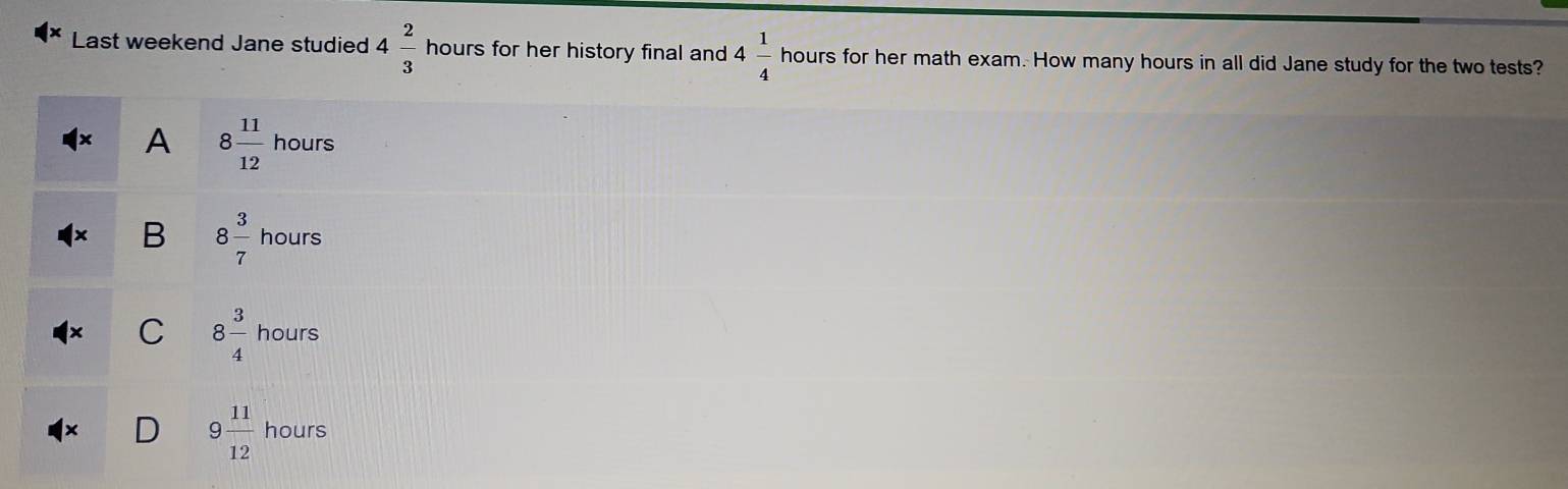 Last weekend Jane studied 4 2/3  hours for her history final and 4 1/4  hours for her math exam. How many hours in all did Jane study for the two tests?
A 8 11/12  hours
B 8 3/7  hours
C 8 3/4 hours `
9 11/12  L_  
ours
11