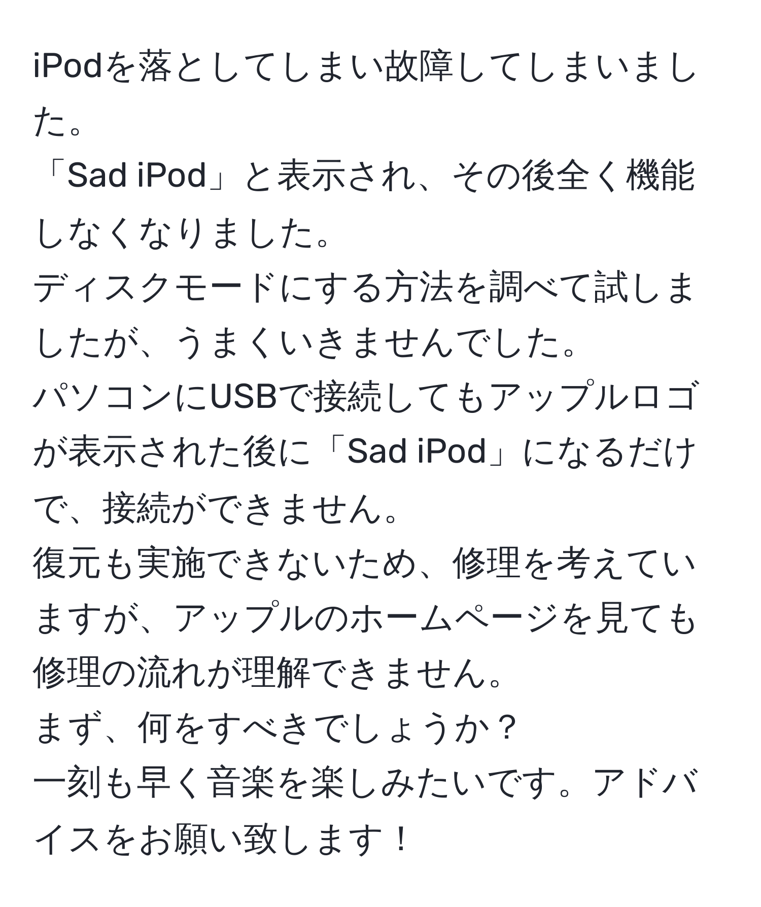 iPodを落としてしまい故障してしまいました。  
「Sad iPod」と表示され、その後全く機能しなくなりました。  
ディスクモードにする方法を調べて試しましたが、うまくいきませんでした。  
パソコンにUSBで接続してもアップルロゴが表示された後に「Sad iPod」になるだけで、接続ができません。  
復元も実施できないため、修理を考えていますが、アップルのホームページを見ても修理の流れが理解できません。  
まず、何をすべきでしょうか？  
一刻も早く音楽を楽しみたいです。アドバイスをお願い致します！