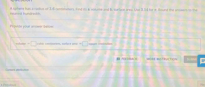 A sphere has a radius of 3.6 centimeters. Find its a. volume and b. surface area. Use 3.14 for π, Round the answers to the 
nearest hundredth. 
Provide your answer below:
volume =□ cubic centimeters, surface area =□ square centimeters
FEEDBACK MORE INSTRUCTION SUBMI = 
Content attribution 
Previous Ne