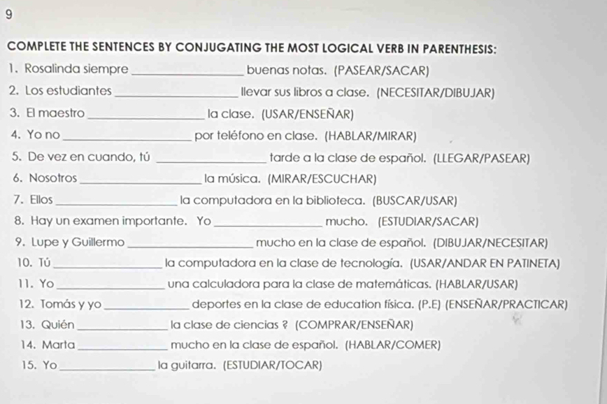 COMPLETE THE SENTENCES BY CONJUGATING THE MOST LOGICAL VERB IN PARENTHESIS: 
1. Rosalinda siempre _buenas notas. (PASEAR/SACAR) 
2. Los estudiantes_ Ilevar sus libros a clase. (NECESITAR/DIBUJAR) 
3. El maestro_ la clase. (USAR/ENSEÑAR) 
4. Yo no_ por teléfono en clase. (HABLAR/MIRAR) 
5. De vez en cuando, tú _tarde a la clase de español. (LLEGAR/PASEAR) 
6. Nosotros _la música. (MIRAR/ESCUCHAR) 
7. Ellos _la computadora en la biblioteca. (BUSCAR/USAR) 
8. Hay un examen importante. Yo _mucho. (ESTUDIAR/SACAR) 
9. Lupe y Guillermo_ mucho en la clase de español. (DIBUJAR/NECESITAR) 
10. Tú _la computadora en la clase de tecnología. (USAR/ANDAR EN PATINETA) 
11. Yo_ una calculadora para la clase de matemáticas. (HABLAR/USAR) 
12. Tomás y yo _deportes en la clase de education física. (P.E) (ENSEÑAR/PRACTICAR) 
13. Quién _la clase de ciencias ? (COMPRAR/ENSEÑAR) 
14. Marta _mucho en la clase de español. (HABLAR/COMER) 
15. Yo_ la guitarra. (ESTUDIAR/TOCAR)