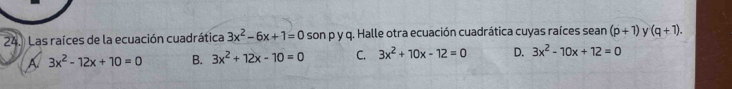 Las raíces de la ecuación cuadrática 3x^2-6x+1=0 son p y q. Halle otra ecuación cuadrática cuyas raíces sean (p+1) y (q+1).
A 3x^2-12x+10=0 B. 3x^2+12x-10=0 C. 3x^2+10x-12=0 D. 3x^2-10x+12=0