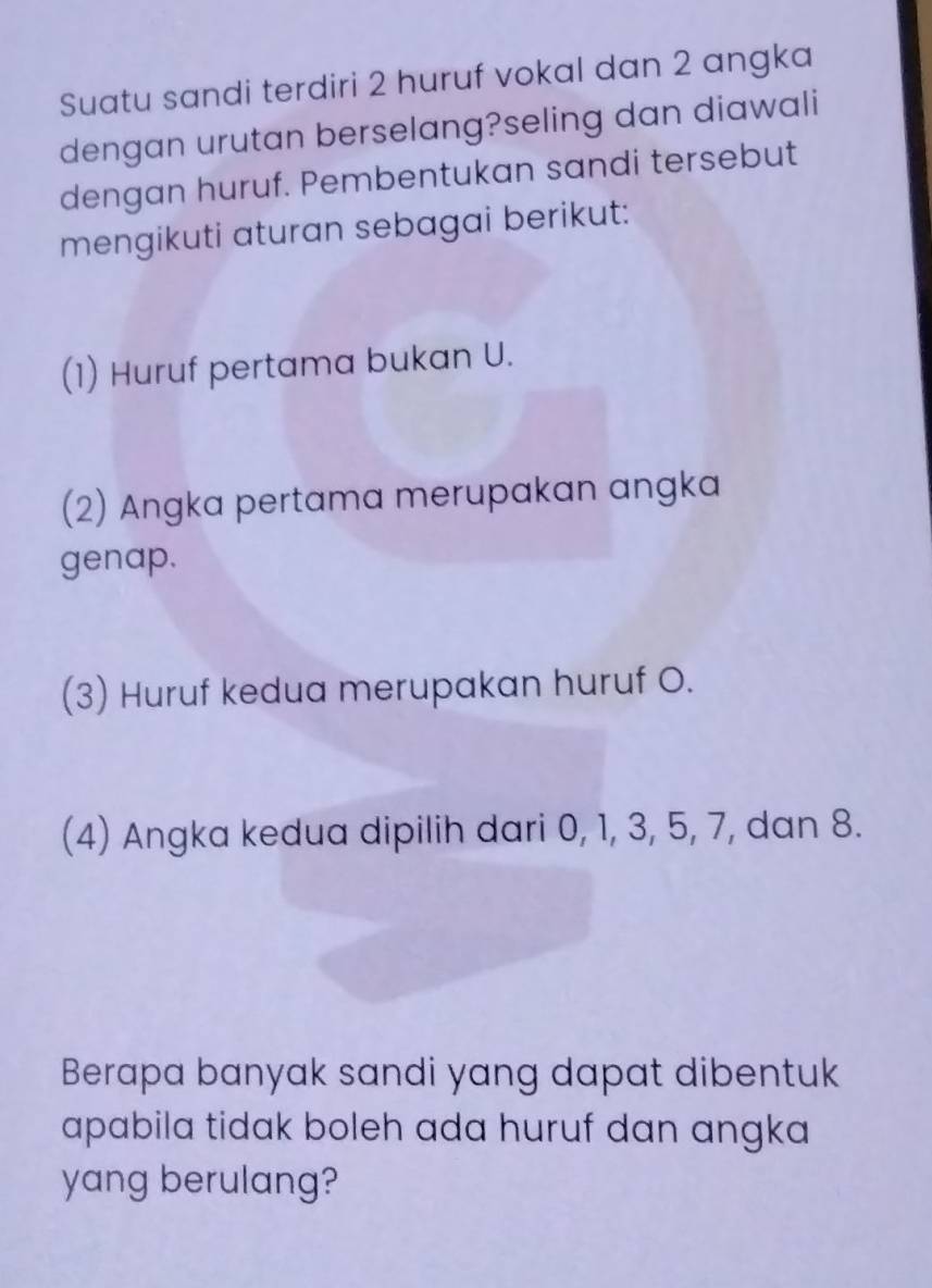 Suatu sandi terdiri 2 huruf vokal dan 2 angka 
dengan urutan berselang?seling dan diawali 
dengan huruf. Pembentukan sandi tersebut 
mengikuti aturan sebagai berikut: 
(1) Huruf pertama bukan U. 
(2) Angka pertama merupakan angka 
genap. 
(3) Huruf kedua merupakan huruf O. 
(4) Angka kedua dipilih dari 0, 1, 3, 5, 7, dan 8. 
Berapa banyak sandi yang dapat dibentuk 
apabila tidak boleh ada huruf dan angka 
yang berulang?