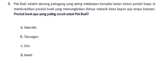 Pak Budi adalah seorang pedagang yang sering melakukan transaksi harian dalam jumlah besar. Ia
membutuhkan produk bank yang memungkinkan dirinya menarik dana kapan saja tanpa batasan.
Produk bank apa yang paling cocok untuk Pak Budi?
a. Dep o sito
b. Tabungan
C. Giro
d. Kredit