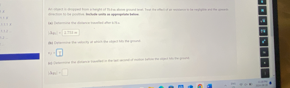 An object is dropped from a height of 75.0 m above ground level. Treat the effect of air resistance to be negligible and the upwards 
× 
direction to be positive. Include units as appropriate below. 
|
1, 1, 1
(a) Determine the distance travelled after 0.75 s
1,1.2
|△ y_1|=|2.753m
1.2 
(b) Determine the velocity at which the object hits the ground
y=□
(c) Determine the distance travelled in the last second of motion before the object hits the ground.
|△ y_2|=□
| 
11/29 0 
ENG 2 o