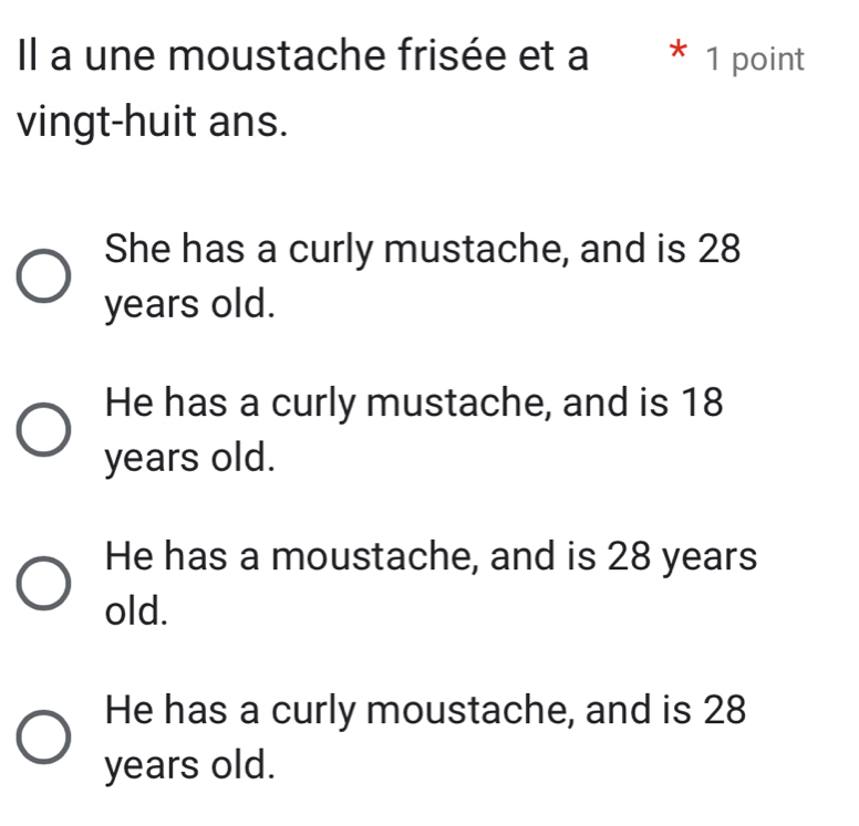 Il a une moustache frisée et a * 1 point
vingt-huit ans.
She has a curly mustache, and is 28
years old.
He has a curly mustache, and is 18
years old.
He has a moustache, and is 28 years
old.
He has a curly moustache, and is 28
years old.