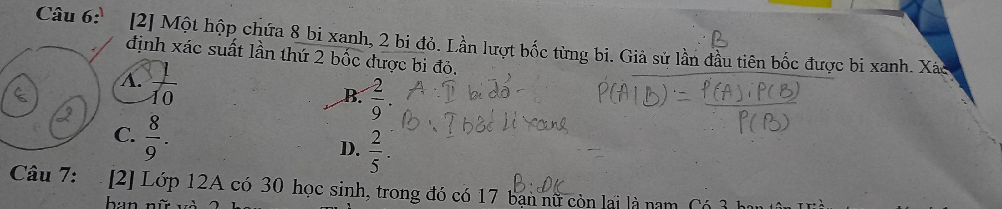 [2] Một hộp chứa 8 bi xanh, 2 bi đỏ. Lần lượt bốc từng bi. Giả sử lần đầu tiên bốc được bi xanh. Xác
định xác suất lần thứ 2 bốc được bi đỏ.
A.  1/10 
B.  2/9 .
C.  8/9 .
D.  2/5 . 
Câu 7: [2] Lớp 12A có 30 học sinh, trong đó có 17 bạn nữ còn lại là nam Có 3 h
ban nữ