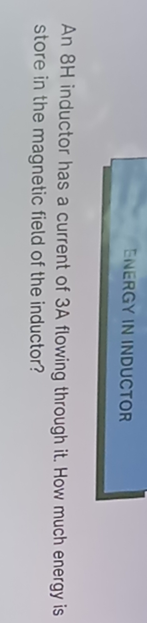ENERGY IN INDUCTOR 
An 8H inductor has a current of 3A flowing through it. How much energy is 
store in the magnetic field of the inductor?