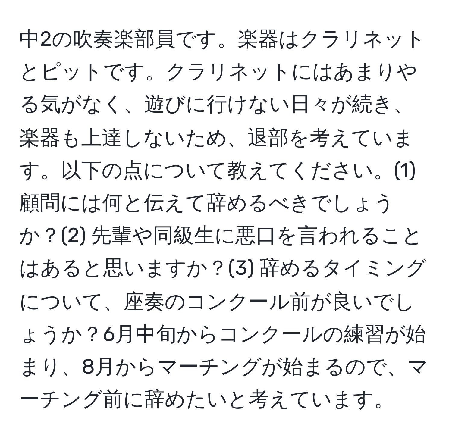 中2の吹奏楽部員です。楽器はクラリネットとピットです。クラリネットにはあまりやる気がなく、遊びに行けない日々が続き、楽器も上達しないため、退部を考えています。以下の点について教えてください。(1) 顧問には何と伝えて辞めるべきでしょうか？(2) 先輩や同級生に悪口を言われることはあると思いますか？(3) 辞めるタイミングについて、座奏のコンクール前が良いでしょうか？6月中旬からコンクールの練習が始まり、8月からマーチングが始まるので、マーチング前に辞めたいと考えています。