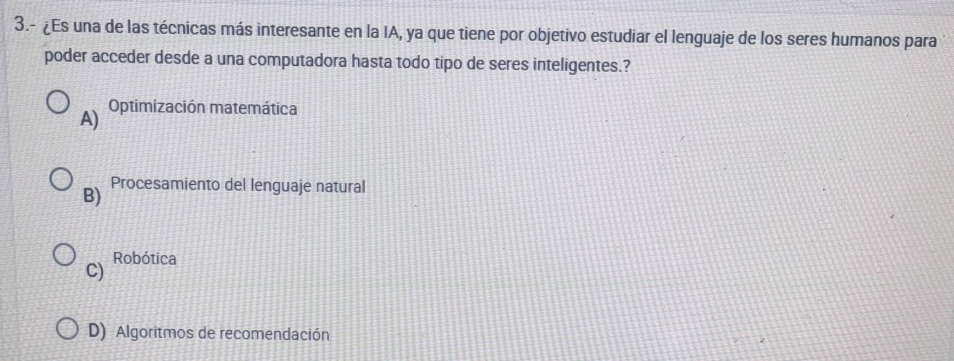 3.- ¿Es una de las técnicas más interesante en la IA, ya que tiene por objetivo estudiar el lenguaje de los seres humanos para
poder acceder desde a una computadora hasta todo tipo de seres inteligentes.?
A) Optimización matemática
B)
Procesamiento del lenguaje natural
Robótica
C)
D) Algoritmos de recomendación