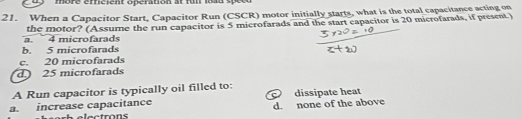 more éfficient opération at fui load spéed
21. When a Capacitor Start, Capacitor Run (CSCR) motor initially starts, what is the total capacitance acting on
the motor? (Assume the run capacitor is 5 microfarads and the start capacitor is 20 microfarads, if present.)
a. 4 microfarads
b. 5 microfarads
c. 20 microfarads
d. 25 microfarads
A Run capacitor is typically oil filled to:
a. increase capacitance dissipate heat
d. none of the above