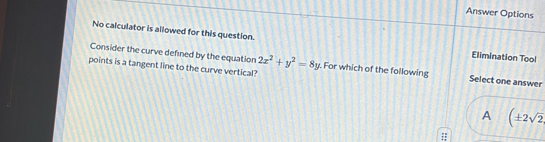 Answer Options
No calculator is allowed for this question. Elimination Tool
Consider the curve defned by the equation 2x^2+y^2=8y. For which of the following Select one answer
points is a tangent line to the curve vertical?
A (± 2sqrt(2),