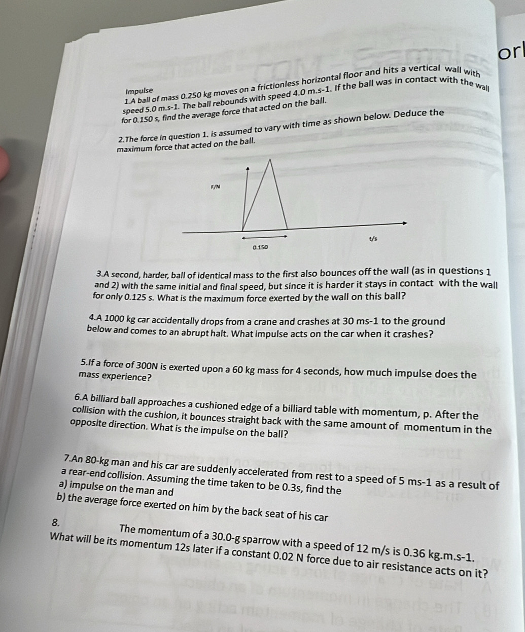 orl 
1.A ball of mass 0.250 kg moves on a frictionless horizontal floor and hits a vertical wall with 
Impulse 
speed . 5.0m.s-1. The ball rebounds with speed 4.0 m.s-1. If the ball was in contact with the wall 
for 0.150 s, find the average force that acted on the ball. 
2.The force in question 1. is assumed to vary with time as shown below. Deduce the 
maximum force that acted on the ball. 
3.A second, harder, ball of identical mass to the first also bounces off the wall (as in questions 1 
and 2) with the same initial and final speed, but since it is harder it stays in contact with the wall 
for only 0.125 s. What is the maximum force exerted by the wall on this ball? 
4.A 1000 kg car accidentally drops from a crane and crashes at 30 ms-1 to the ground 
below and comes to an abrupt halt. What impulse acts on the car when it crashes? 
5.If a force of 300N is exerted upon a 60 kg mass for 4 seconds, how much impulse does the 
mass experience? 
6.A billiard ball approaches a cushioned edge of a billiard table with momentum, p. After the 
collision with the cushion, it bounces straight back with the same amount of momentum in the 
opposite direction. What is the impulse on the ball? 
7.An 80-kg man and his car are suddenly accelerated from rest to a speed of 5 ms-1 as a result of 
a rear-end collision. Assuming the time taken to be 0.3s, find the 
a) impulse on the man and 
b) the average force exerted on him by the back seat of his car 
8. The momentum of a 30.0-g sparrow with a speed of 12 m/s is 0.36 kg.m.s-1. 
What will be its momentum 12s later if a constant 0.02 N force due to air resistance acts on it?