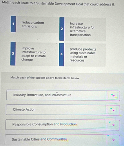 Match each issue to a Sustainable Development Goal that could address it.
1 reduce carbon increase
emissions 2
infrastructure for
alternative
transportation
improve produce products
infrastructure to using sustainable
3 adapt to climate materials or
change resources
Match each of the options above to the items below.
Industry, Innovation, and Infrestructure
Climate Action
Responsible Consumption and Production
Sustainable Cities and Communities