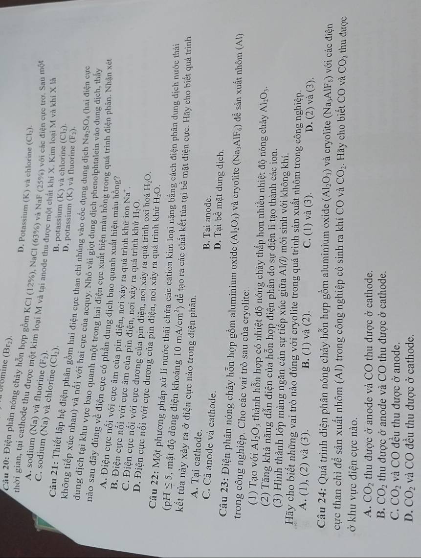 Dromine (Br₂).
Câu 20: Điện phân nóng chảy hỗn hợp gồm KC1 6 12% ) 9, NaCl (63%) và NaF (25%) với các điện cực trơ. Sau một
D. Potassium (K) và chlorine (Cl_2).
A. sodium (Na) và fluorine (F_2).
thời gian, tại cathode thu được một kim loại M và tại anode thu được một chất khí X. Kim loại M và khí X là
C. sodium (Na) và chlorine (CI_2).
B. potassium (K) và chlorine (Cl_2).
D. potassium (K) và fluorine (F_2).
Câu 21: Thiết lập hệ điện phân gồm hai điện cực than chì nhúng vào cốc đựng dung dịch Na_2SO 4 (hai điện cực
không tiếp xúc nhau) và nối với hai cực của acquy. Nhỏ vài giọt dung dịch phenolphtalein vào dung dịch, thấy
dung dịch tại khu vực bao quanh một trong hai điện cực xuất hiện màu hồng trong quá trình điện phân. Nhận xét
nào sau đây đúng về điện cực có phần dung dịch bao quanh xuất hiện màu hồng?
A. Điện cực nối với cực âm của pin điện, nơi xảy ra quá trình khử ion Na^+.
B. Điện cực nối với cực âm của pin điện, nơi xảy ra quá trình khử H_2O.
C. Điện cực nối với cực dương của pin điện, nơi xảy ra quá trình oxi hoá H_2O.
D. Điện cực nối với cực dương của pin điện, nơi xảy ra quá trình khử H_2O.
Câu 22: Một phương pháp xử lí nước thải chứa các cation kim loại nặng bằng cách điện phân dung dịch nước thải
(pH≤ 5 , mật độ dòng điện khoảng 10mA/cm^2) để tạo ra các chất kết tủa tại bề mặt điện cực. Hãy cho biết quá trình
kết tủa này xảy ra ở điện cực nào trong điện phân.
A. Tại cathode. B. Tại anode.
C. Cả anode và cathode. D. Tại bề mặt dung dịch.
Câu 23: Điện phân nóng chảy hỗn hợp gồm aluminium oxide (Al_2O_3) và cryolite (Na_3AlF_6) để sản xuất nhôm (Al)
trong công nghiệp. Cho các vai trò sau của cryolite:
(1) Tạo với Al_2O_3 thành hỗn hợp có nhiệt độ nóng chảy thấp hơn nhiều nhiệt độ nóng chảy Al_2O_3.
(2) Tăng khả năng dẫn điện của hỗn hợp điện phân do sự điện li tạo thành các ion.
(3) Hình thành lớp màng ngăn cản sự tiếp xúc giữa AI(l) mới sinh với không khí.
Hãy cho biết những vai trò nào đúng với cryolite trong quá trình sản xuất nhôm trong công nghiệp.
A. (1), (2) và (3). B. (1) và (2). C. (1) và (3). D. (2)va(3).
Câu 24: Quá trình điện phân nóng chảy hỗn hợp gồm aluminium oxide (Al_2O_3) và cryolite (Na_3AlF_6) với các điện
cực than chì để sản xuất nhôm (Al) trong công nghiệp có sinh ra khí CO và CO_2. Hãy cho biết CO và CO_2 thu được
ở khu vực điện cực nào.
A. CO_2 thu được ở anode và CO thu được ở cathode.
B. CO_2 thu được ở anode và CO thu được ở cathode.
C. CO_2 và CO đều thu được ở anode.
D. CO_2 và CO đều thu được ở cathode.