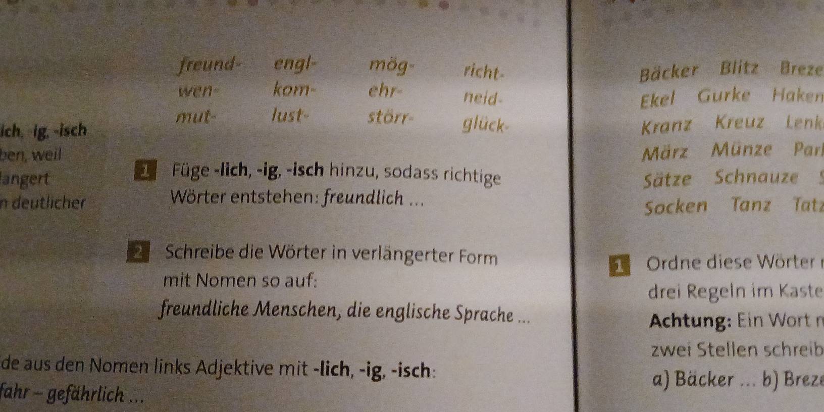 freund- engl- mög- richt- Bäcker Blitz Breze 
wen- kom- ehr- neid- Ekel Gurke Haken 
mut- lust- störr- glück 
ich. ig. -isch 
Kranz Kreuz Lenk 
ben, well 
März Münze Parl 
Füge -lich, -ig, -isch hinzu, sodass richtige 
langert Sätze Schnauze 5
n deutlicher 
Wörter entstehen: freundlich ... 
Socken Tanz Tatz 
Schreibe die Wörter in verlängerter Form
6 Ordne diese Wörter 
mit Nomen so auf: 
drei Regeln im Kaste 
freundliche Menschen, die englische Sprache ... 
chtng: Ein Wort n 
zwei Stellen schreib 
de aus den Nomen links Adjektive mit -lich, -ig, -isch: 
a) Bäcker ... b) Breze 
fahr - gefährlich ...