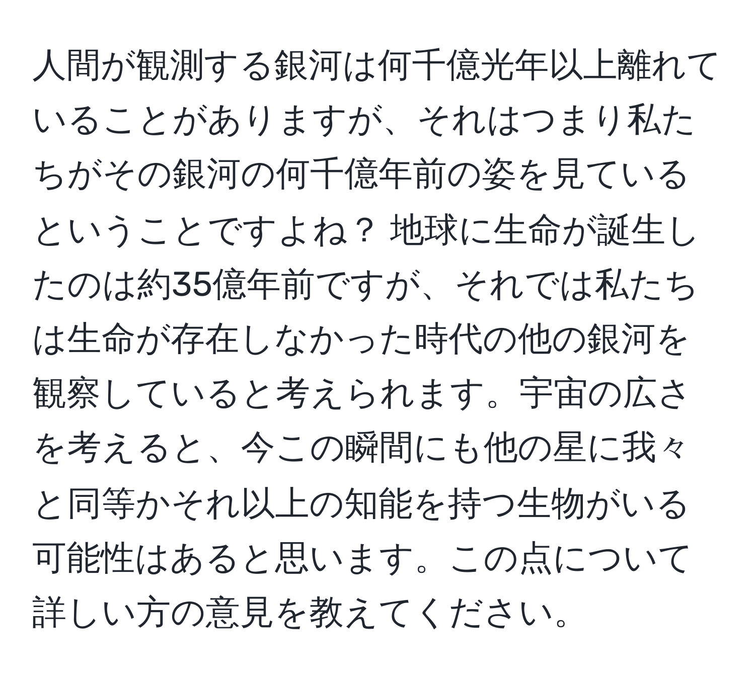 人間が観測する銀河は何千億光年以上離れていることがありますが、それはつまり私たちがその銀河の何千億年前の姿を見ているということですよね？ 地球に生命が誕生したのは約35億年前ですが、それでは私たちは生命が存在しなかった時代の他の銀河を観察していると考えられます。宇宙の広さを考えると、今この瞬間にも他の星に我々と同等かそれ以上の知能を持つ生物がいる可能性はあると思います。この点について詳しい方の意見を教えてください。