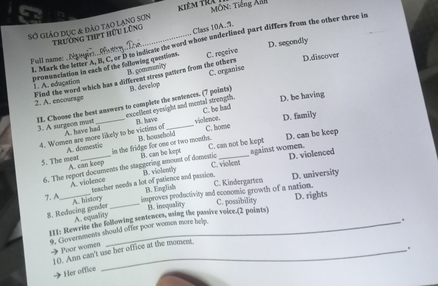 Kiêm tra
MÔN: Tiếng Ảnh
SỞ GIÁO DụC & đẢO TẠO LẠNG SơN
trường thPT Hữu lũng
Class 10A.9.
I. Mark the letter A, B, C, or D to indicate the word whose underlined part differs from the other three in
Full name: . N
D.discover
pronunciation in each of the following questions. C. regeive D. secondly
B. community
C. organise
Find the word which has a different stress pattern from the others
1. A. education
2. A. encourage B. develop
II. Choose the best answers to complete the sentences. (7 points)
3. A surgeon must excellent eyesight and mental strength. D. be having
A. have had B. have C. be had
4. Women are more likely to be victims of violence. C. home D. family
A. domestic B. household
D. can be keep
5. The meat _in the fridge for one or two months._
A. can keep B. can be kept C. can not be kept
D. violenced
6. The report documents the staggering amount of domestic against women.
A. violence B. violently C. violent
B. English C. Kindergarten D. university
teacher needs a lot of patience and passion.
7. A_ A. history improves productivity and economic growth of a nation.
8. Reducing gender _B. inequality C. possibility D. rights
A. equality
III: Rewrite the following sentences, using the passive voice.(2 points)
9. Governments should offer poor women more help.
.
Poor women
.
10. Ann can't use her office at the moment.
Her office