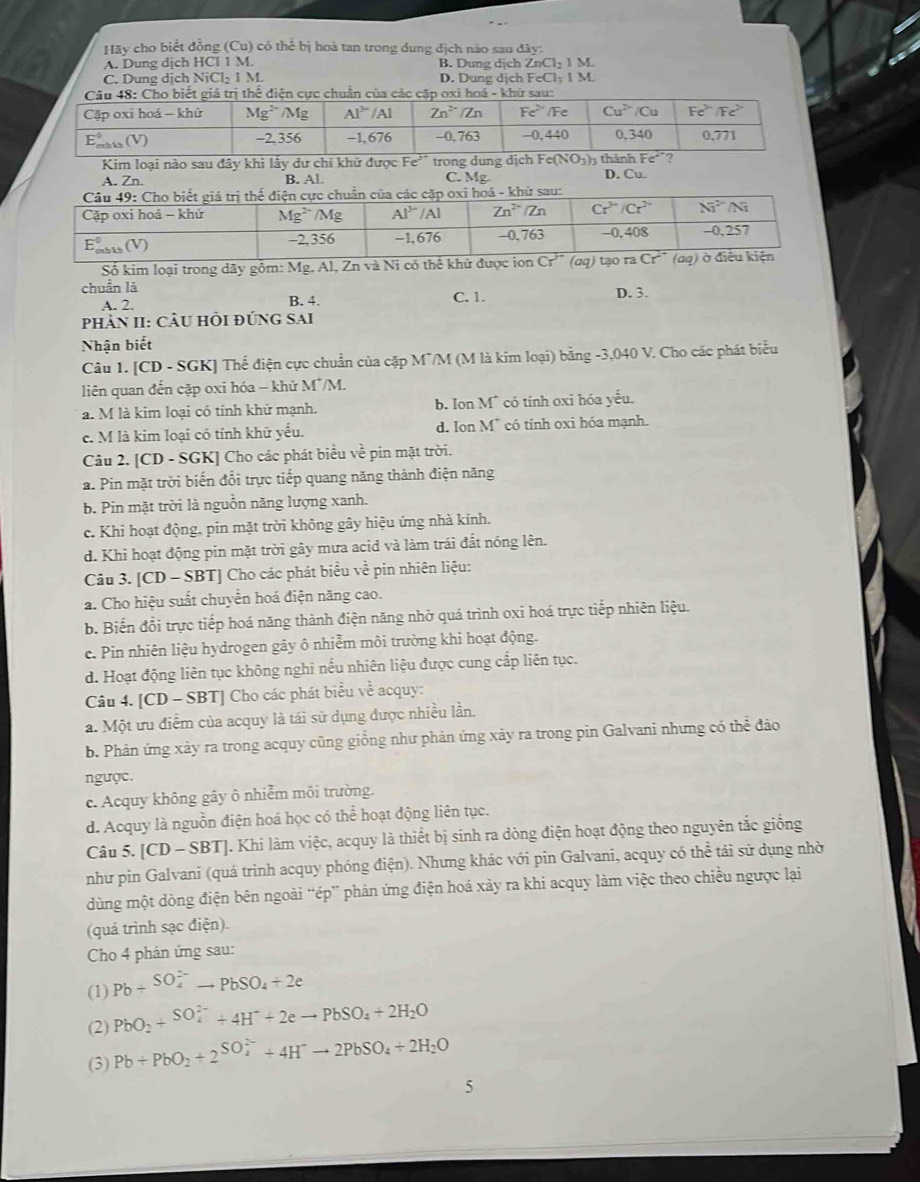 Hãy cho biểt đồng (Cu) có thể bị hoà tan trong dung địch nào sau đây:
A. Dung dịch HCl 1 M. B. Dung dịch ZnCl₂ 1 M.
C. Dung dịch NiCl₂ 1 M. D. Dung dịch FeCl₃ I M.
Kim loại nào sau đây khi lấy dự chi khử được F  tro
A. Zn. B. Al. C. Mg. D. Cu.
oá - khữ sau:
Số kim loại trong dãy gồm: Mg. Al, Zn và Ni có thể khử đượ
chuẩn là C. 1. D. 3.
A. 2. B. 4.
phản II: CÂu hồi đứng sai
Nhận biết
Câu 1. [CD - SGK] Thể điện cực chuẩn của cặp M7/M (M là kim loại) bằng -3,040 V. Cho các phát biểu
liên quan đến cặp oxi hóa - khử M*/M.
a. M là kim loại có tính khử mạnh. b. Ion M¯ có tính oxi hóa yếu.
c. M là kim loại có tính khữ yếu. d. Ion M* có tính oxi hóa mạnh.
Câu 2. [CD - SGK] Cho các phát biểu ve pin mặt trời.
a. Pin mặt trời biến đổi trực tiếp quang năng thành điện năng
b. Pin mặt trời là nguồn năng lượng xanh.
c. Khi hoạt động, pin mặt trời không gây hiệu ứng nhà kính.
d. Khi hoạt động pin mặt trời gây mưa acid và làm trái đất nóng lên.
Câu 3. [CD - SBT] Cho các phát biểu về pin nhiên liệu:
a. Cho hiệu suất chuyển hoá điện năng cao.
b. Biến đổi trực tiếp hoá năng thành điện năng nhờ quá trình oxi hoá trực tiếp nhiên liệu.
c. Pin nhiên liệu hydrogen gây ô nhiễm môi trường khi hoạt động.
d. Hoạt động liên tục không nghi nếu nhiên liệu được cung cấp liên tục.
Câu 4. [CD - SBT] Cho các phát biểu về acquy:
a. Một ưu điểm của acquy là tái sử dụng được nhiều lần.
b. Phản ứng xảy ra trong acquy cũng giống như phản ứng xảy ra trong pin Galvani nhưng có thể đảo
ngược.
c. Acquy không gây ô nhiễm môi trường.
d. Acquy là nguồn điện hoá học có thể hoạt động liên tục.
Câu 5. [CD-SBT] J. Khi làm việc, acquy là thiết bị sinh ra dòng điện hoạt động theo nguyên tắc giống
như pin Galvani (quá trình acquy phóng điện). Nhưng khác với pin Galvani, acquy có thể tải sử dụng nhờ
dùng một dòng điện bên ngoài “ép” phản ứng điện hoá xảy ra khi acquy làm việc theo chiều ngược lại
(quá trình sạc điện).
Cho 4 phản ứng sau:
(1) Pb+^(SO_4)^(2-)to PbSO_4+2e
(2) PbO_2+^(SO_4)^(2-)+4H^++2eto PbSO_4+2H_2O
(3) Pb+PbO_2+2^((SO_4)^(2-))+4H^+to 2PbSO_4+2H_2O
5