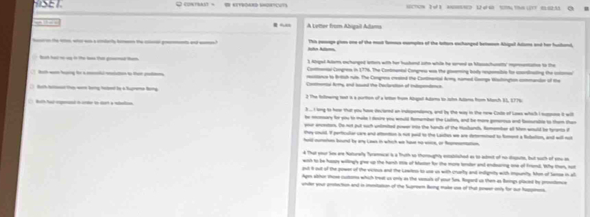 contrast=  KETBOAND SNGHETCUTS NECTICN 3 of 1 ANGHEENED 12 4F 60 5N YNN (2TF B1 B2.53
 FE A Letter from Abigail Adana
hoe on the tte, whe was a cnmlrity bieo the coer goemments and cas.? This pusage givs one of the mast tomus cssmples of the lators eschanged betwoen Abigull Adaums and her hushand,
John Altamn.
1 Abigel Aulams exchanged lotters with her hushend zoho while he served as Massachumtts' rpentation to the
Boah hai no vy ôo te toa than goml tem Contmal Congress in 1776. The Contmunial Congres was the governing body reponsible for consinating the cotoms
Both worn huring for a mmki wnistion to their prtmns resstance to Britsh ruie. The Congresa crested the Contnantal Army, named Goonge Wadington commandon of the
Contmental Army, and bases the Devlaration of intapendence.
tath haloeat they were being halped by a Suprema Bong. 2 The foltnwing text is a portton of a letter from Abipsl Adams to Jot Aams from March 51, 177%
Roth hd epet o ambe to dian a ruboin 3 ... I long to heae that you hove dectored an indspendancy, and by the way in the new Cisde of Lows which I suppose i will
be neonsary for you to make I desire you would femember the Lafen, and be more generous and fisrable to them than
your ancestons. Co not put such unlmited power into the hands of the Husbandh. Remember all Sen would be tyrants if
they sould. I perticullar care and attention is not paid to the Laides we are dertermined to foment a Rubelion, and will not
hold ourarves bound be any Laws in which ws have no esice, or Represomation.
4 That your Ses are Noturally Tyrammical is a Thuth so thoroughly established ax to admit of no dispute, but such of sou as
wish to be hasly willingly give up the hamh ss of Muster for the more lender and endsaring one of Framd. Why then, nut
gut it out of the power of the vicious and the Lawilers to use us with cruelty and indignity with impunity. Mon of Samse in all
Ages athor those cuttoms which treat us only as the vasals of your Sus. Rogard un then as Benings placed by proundence
under your protection and in immitation of the Supreem Reing make us of that power only for our huppiness.