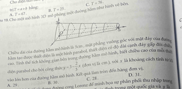 Cho diện tiên h
C.
trị T=a+b bằng: T=25. 
B.
Su 19.Cho một mô hình 3D mô phỏng một đường hầm như hình vẽ bên. T=76.
A. T=67. 
C
Chiều dài của đường hầm mô hình là mặt đáy của đường
hầm tạo được thiết diện là một hình parabol, thiết diện có h đáy gấp đối chiều
cao. Tính thể tích không gian bên trong đường hầm mô hình, biết chiều cao của mỗi thiế
diện parabol cho bởi công thức y=3- 2/5 x (đơn vị là cm ), với x là khoảng cách tính từ lối
vào lớn hơn của đường hầm mô hình. Kết quả làm tròn đến hàng đơn vị. D. 31.
A. 29. B. 30. C. 28.
ung đường cong Lorenz để minh họa sự phân phối thu nhập trong
đình trong một quốc gia và v là