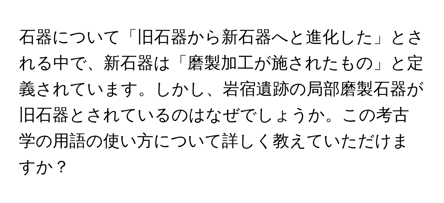 石器について「旧石器から新石器へと進化した」とされる中で、新石器は「磨製加工が施されたもの」と定義されています。しかし、岩宿遺跡の局部磨製石器が旧石器とされているのはなぜでしょうか。この考古学の用語の使い方について詳しく教えていただけますか？