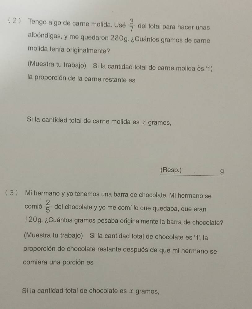 2 Tengo algo de carne molida. Usé  3/7  del total para hacer unas 
albóndigas, y me quedaron 280g. ¿Cuántos gramos de carne 
molida tenía originalmente? 
(Muestra tu trabajo) Si la cantidad total de carne molida es ‘ 1 ’ 
la proporción de la carne restante es 
Si la cantidad total de carne molida es x gramos, 
(Resp.) g
( 3  Mi hermano y yo tenemos una barra de chocolate. Mi hermano se 
comió  2/5  del chocolate y yo me comí lo que quedaba, que eran 
l 20g. ¿Cuántos gramos pesaba originalmente la barra de chocolate? 
(Muestra tu trabajo) Si la cantidad total de chocolate es ‘ 1 ’ la 
proporción de chocolate restante después de que mi hermano se 
comiera una porción es 
Si la cantidad total de chocolate es x gramos,