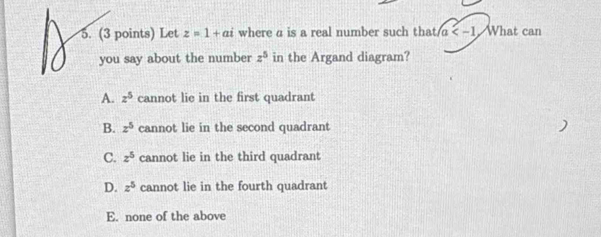 Let z=1+ai where a is a real number such that a What can
you say about the number z^5 in the Argand diagram?
A. z^5 cannot lie in the first quadrant
B. z^5 cannot lie in the second quadrant
C. z^5 cannot lie in the third quadrant
D. z^5 cannot lie in the fourth quadrant
E. none of the above