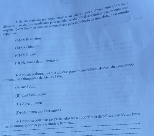 Z- Sendo praticada por tanto tempo e em tantos lugares, obviamente há os mais
diversos tipos de luta espalhados pelo mundo, sendo dificil determinar exatamente uma

origem. Quem foram os grandes responsáveis pela introdução da modalidade no mundo
esportivo?
(A)-Os Brasileiros
(B)-Os Chineses
(C)-Os Gregos
(D)-Nenhuma das alternativas.
3- Assinale a alternativa que indica o primeiro medalhista de ouro da Luta Greco-
Romana nas Olimpiadas de Atenas-1896.
(A)-José Aldo
(B)-Carl Schuhmann
(C)-Albert Listen
(D)-Nenhuma das alternativas
4- Descreva com suas próprias palavras a importância da prática não só das lutas
_
mas de outros esportes para a saúde e bem estar.
_