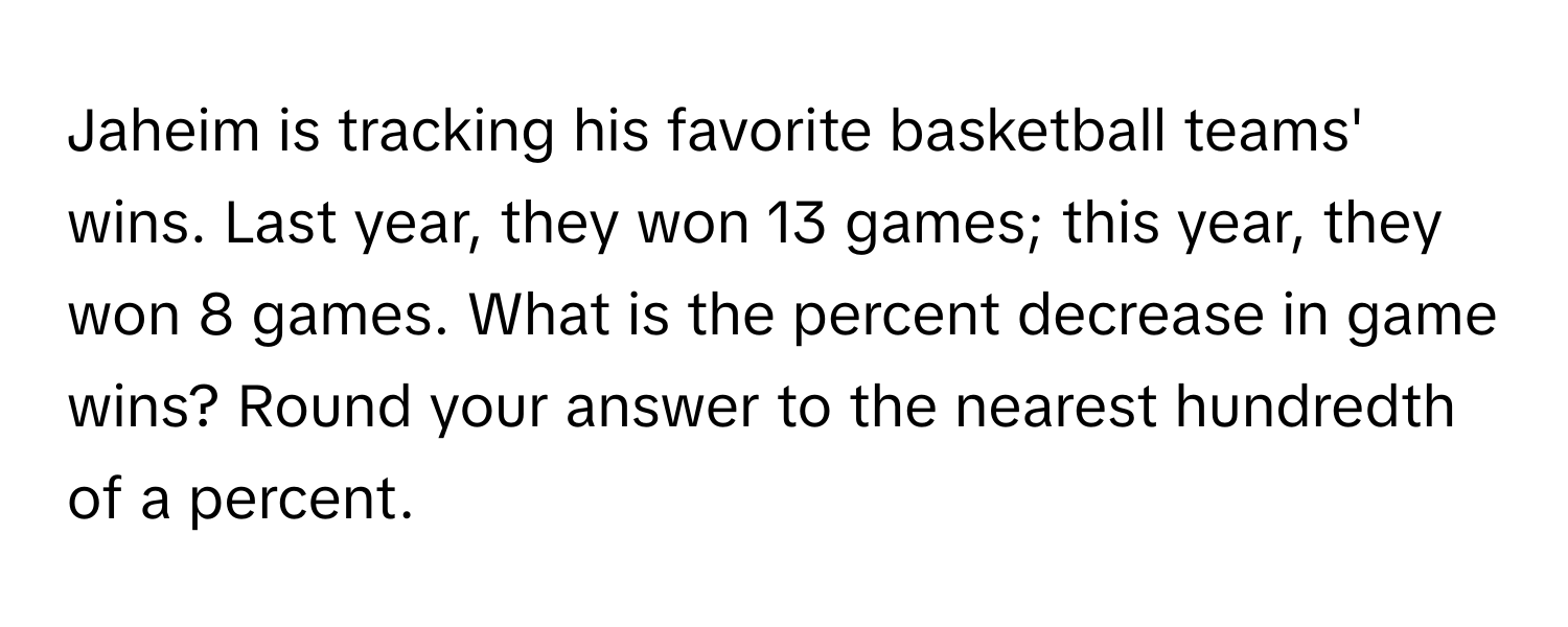 Jaheim is tracking his favorite basketball teams' wins. Last year, they won 13 games; this year, they won 8 games. What is the percent decrease in game wins? Round your answer to the nearest hundredth of a percent.