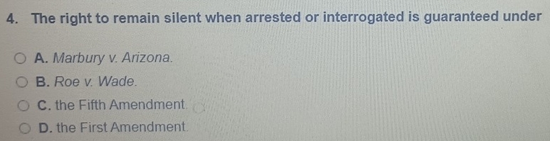 The right to remain silent when arrested or interrogated is guaranteed under
A. Marbury v. Arizona.
B. Roe v. Wade.
C. the Fifth Amendment
D. the First Amendment