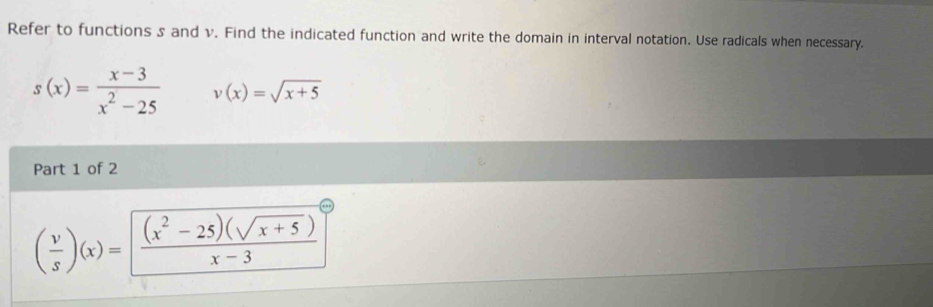 Refer to functions s and v. Find the indicated function and write the domain in interval notation. Use radicals when necessary.
s(x)= (x-3)/x^2-25  v(x)=sqrt(x+5)
Part 1 of 2
( v/s )(x)= ((x^2-25)(sqrt(x+5)))/x-3 ]^circ 