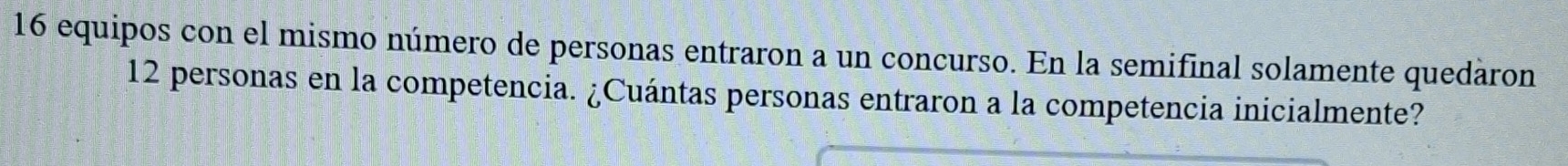 equipos con el mismo número de personas entraron a un concurso. En la semifinal solamente quedaron
12 personas en la competencia. ¿Cuántas personas entraron a la competencia inicialmente?